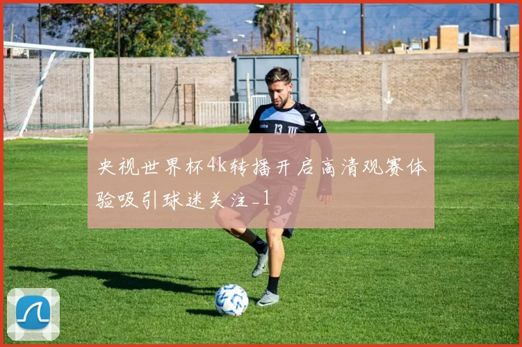 央视世界杯4k转播开启高清观赛体验吸引球迷关注_1