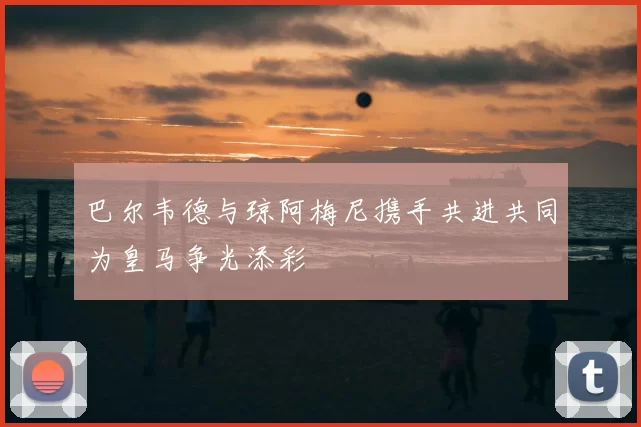 巴尔韦德与琼阿梅尼携手共进共同为皇马争光添彩