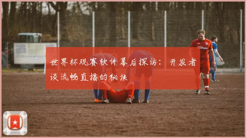世界杯观赛软件幕后探访：开发者谈流畅直播的秘诀