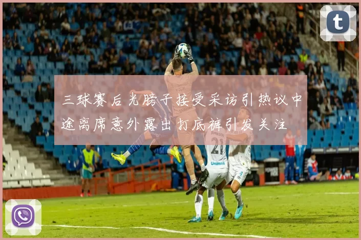 三球赛后光膀子接受采访引热议中途离席意外露出打底裤引发关注