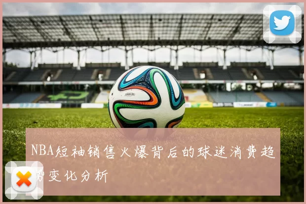 NBA短袖销售火爆背后的球迷消费趋势变化分析