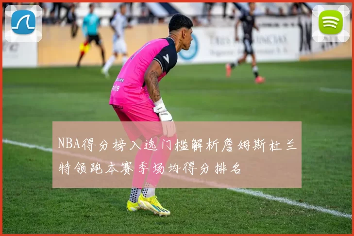 NBA得分榜入选门槛解析詹姆斯杜兰特领跑本赛季场均得分排名