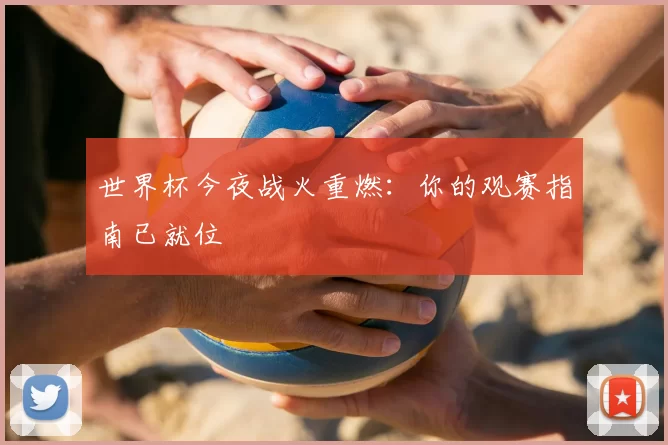 世界杯今夜战火重燃:你的观赛指南已就位