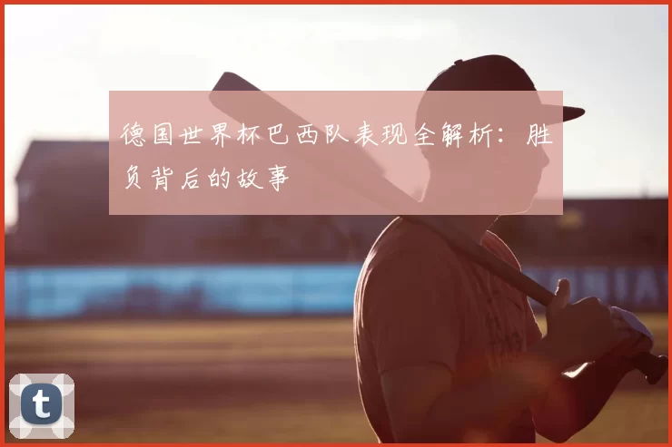 德国世界杯巴西队表现全解析:胜负背后的故事