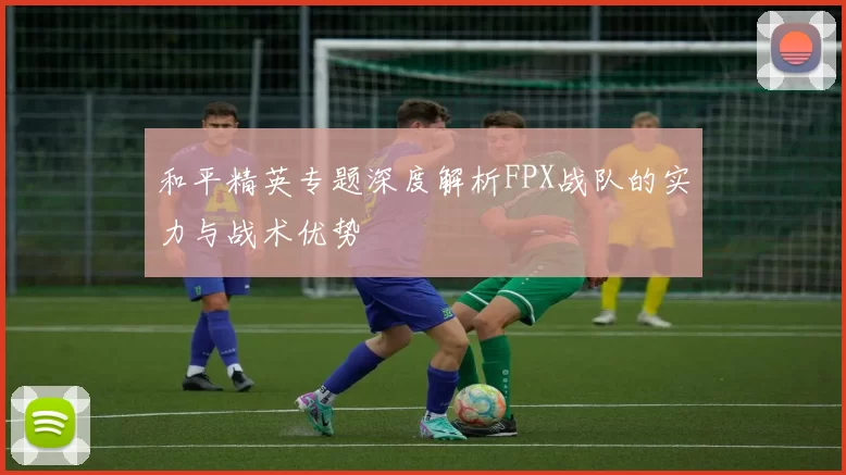 和平精英专题深度解析FPX战队的实力与战术优势