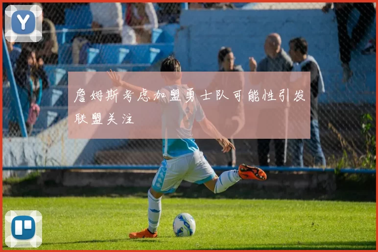 詹姆斯考虑加盟勇士队可能性引发联盟关注