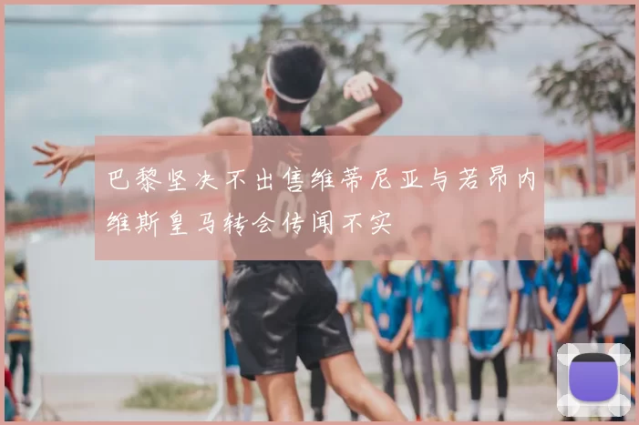 巴黎坚决不出售维蒂尼亚与若昂内维斯皇马转会传闻不实