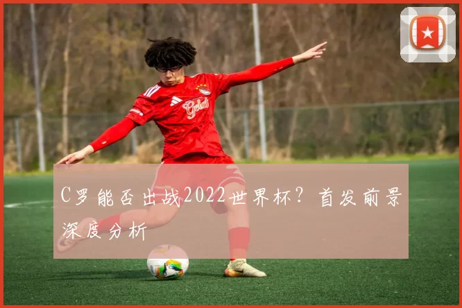 C罗能否出战2022世界杯？首发前景深度分析