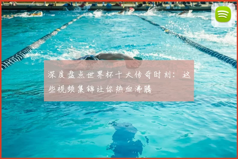 深度盘点世界杯十大传奇时刻：这些视频集锦让你热血沸腾