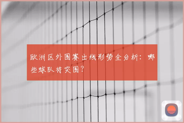 欧洲区外围赛出线形势全分析：哪些球队将突围？