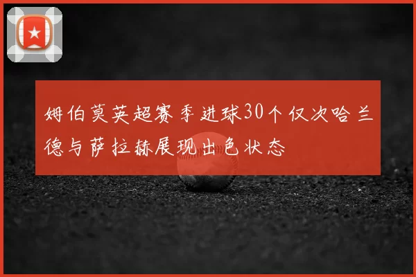 姆伯莫英超赛季进球30个仅次哈兰德与萨拉赫展现出色状态