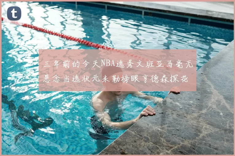 三年前的今天NBA选秀文班亚马毫无悬念当选状元米勒榜眼亨德森探花成就传奇时刻
