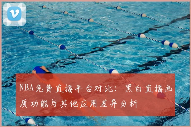 NBA免费直播平台对比:黑白直播画质功能与其他应用差异分析