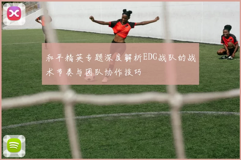 和平精英专题深度解析EDG战队的战术节奏与团队协作技巧