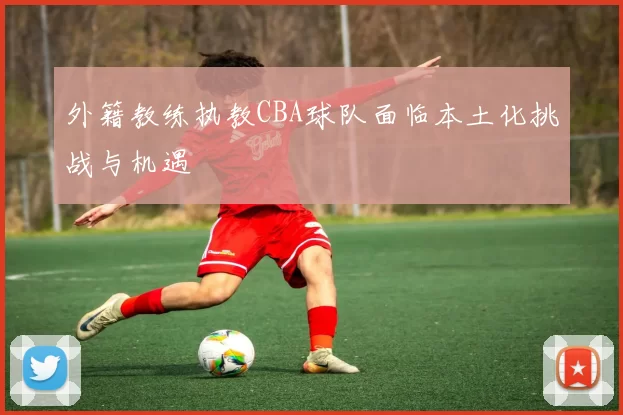外籍教练执教CBA球队面临本土化挑战与机遇