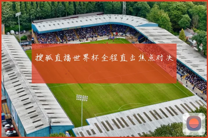 搜狐直播世界杯全程直击焦点对决
