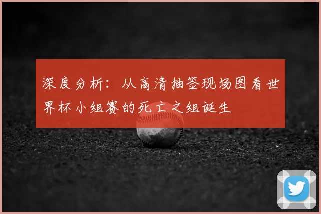 深度分析：从高清抽签现场图看世界杯小组赛的死亡之组诞生