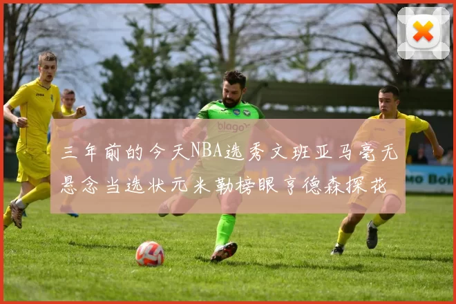 三年前的今天NBA选秀文班亚马毫无悬念当选状元米勒榜眼亨德森探花成就传奇时刻
