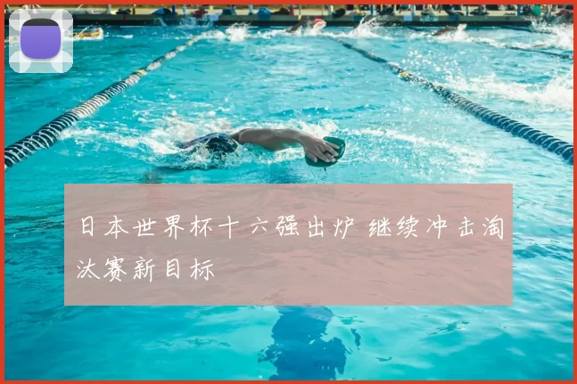 日本世界杯十六强出炉 继续冲击淘汰赛新目标