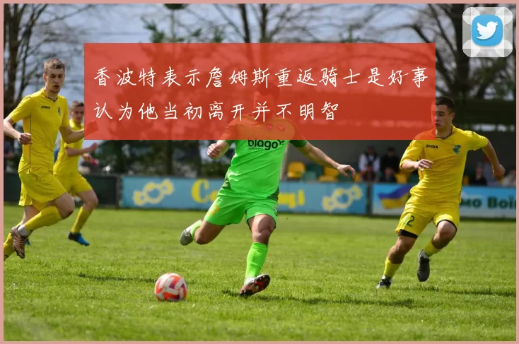 香波特表示詹姆斯重返骑士是好事认为他当初离开并不明智