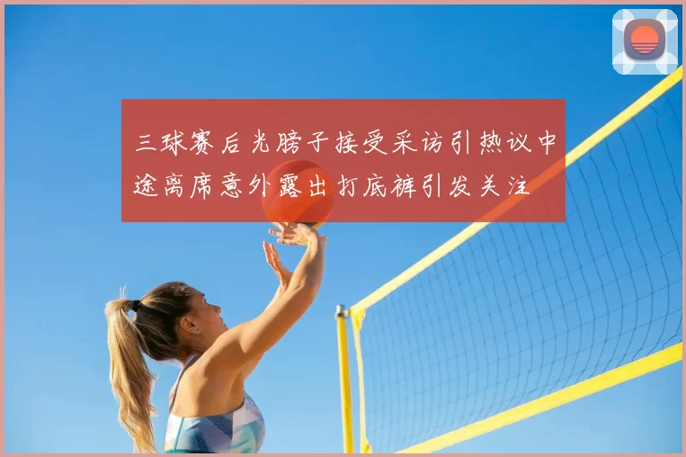 三球赛后光膀子接受采访引热议中途离席意外露出打底裤引发关注