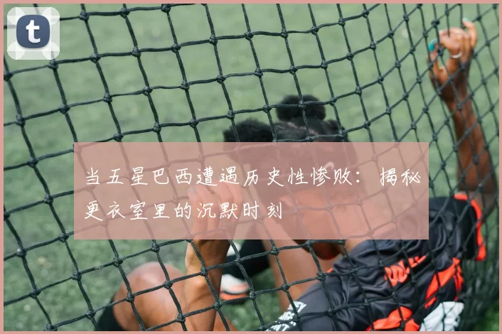 当五星巴西遭遇历史性惨败：揭秘更衣室里的沉默时刻
