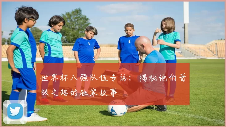 世界杯八强队伍专访：揭秘他们晋级之路的独家故事
