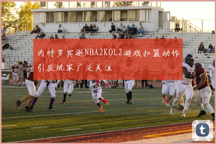 内特罗宾逊NBA2KOL2游戏扣篮动作引发玩家广泛关注