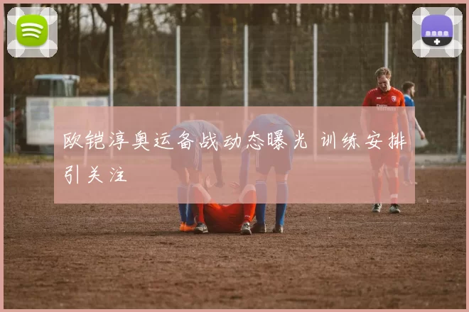 欧铠淳奥运备战动态曝光 训练安排引关注