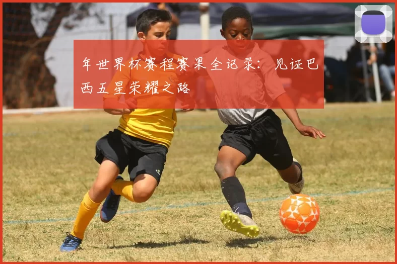 年世界杯赛程赛果全记录：见证巴西五星荣耀之路