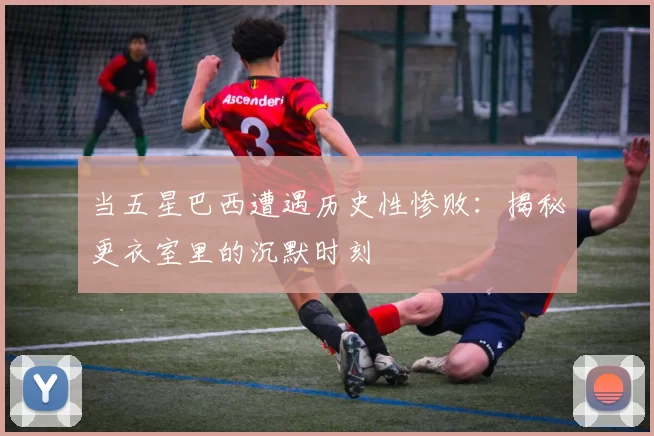 当五星巴西遭遇历史性惨败：揭秘更衣室里的沉默时刻