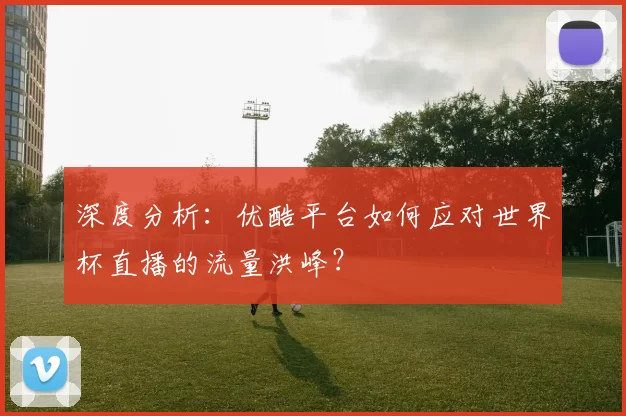 深度分析：优酷平台如何应对世界杯直播的流量洪峰？